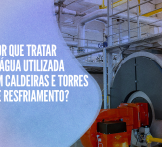 Por que tratar a água utilizada em caldeiras e torres de resfriamento?